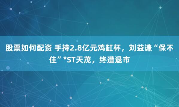 股票如何配资 手持2.8亿元鸡缸杯，刘益谦“保不住”*ST天茂，终遭退市