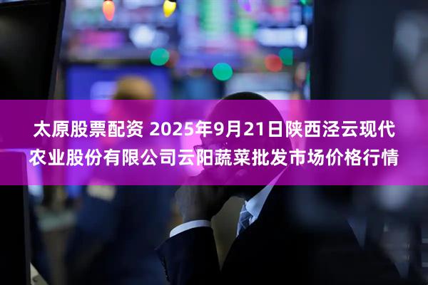 太原股票配资 2025年9月21日陕西泾云现代农业股份有限公司云阳蔬菜批发市场价格行情