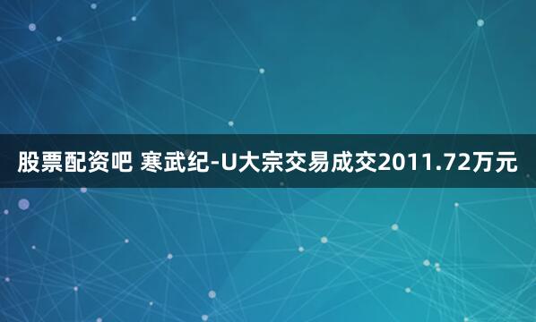 股票配资吧 寒武纪-U大宗交易成交2011.72万元