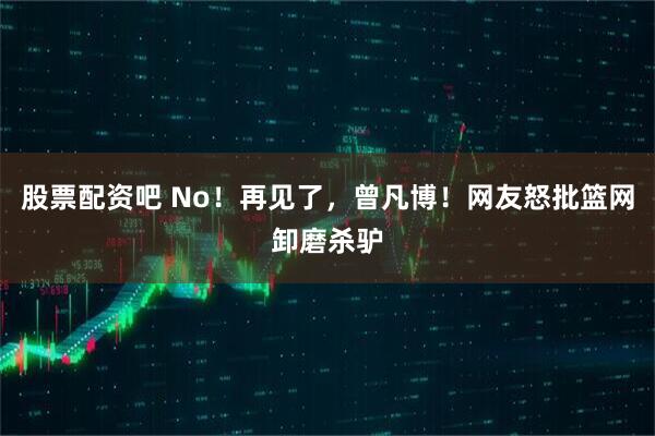 股票配资吧 No！再见了，曾凡博！网友怒批篮网卸磨杀驴