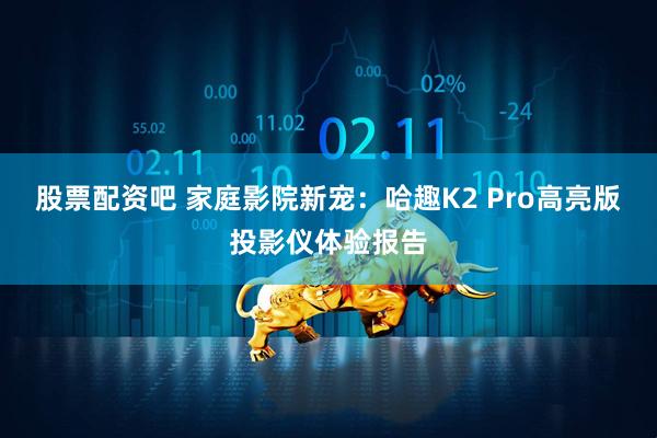 股票配资吧 家庭影院新宠：哈趣K2 Pro高亮版投影仪体验报告