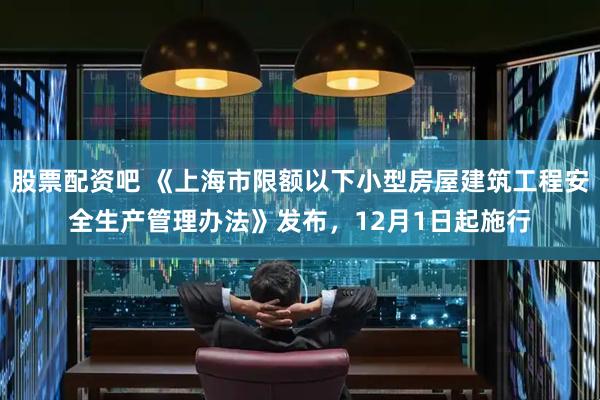 股票配资吧 《上海市限额以下小型房屋建筑工程安全生产管理办法》发布，12月1日起施行