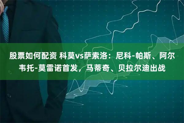 股票如何配资 科莫vs萨索洛：尼科-帕斯、阿尔韦托-莫雷诺首发，马蒂奇、贝拉尔迪出战