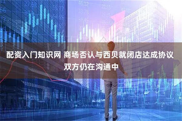 配资入门知识网 商场否认与西贝就闭店达成协议 双方仍在沟通中